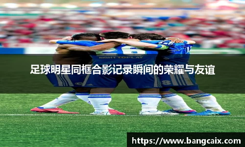 足球明星同框合影记录瞬间的荣耀与友谊